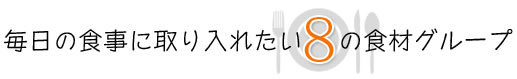 【毎日の食事に取り入れたい8の食材グループ】